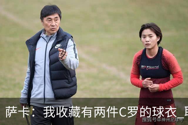 萨卡：我收藏有两件C罗的球衣 职业态度令人敬佩
